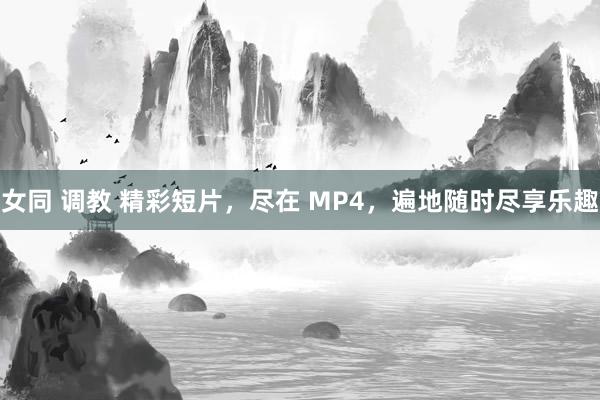 女同 调教 精彩短片，尽在 MP4，遍地随时尽享乐趣