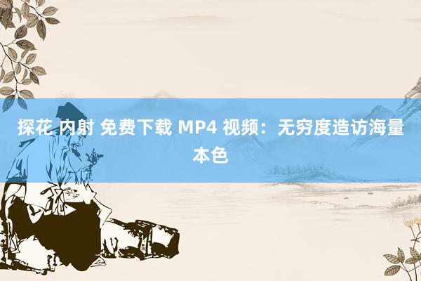 探花 内射 免费下载 MP4 视频：无穷度造访海量本色