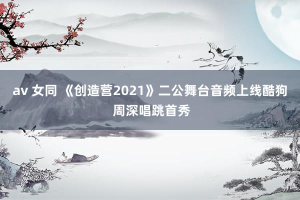 av 女同 《创造营2021》二公舞台音频上线酷狗 周深唱跳首秀