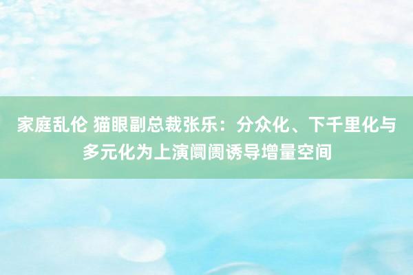 家庭乱伦 猫眼副总裁张乐：分众化、下千里化与多元化为上演阛阓诱导增量空间