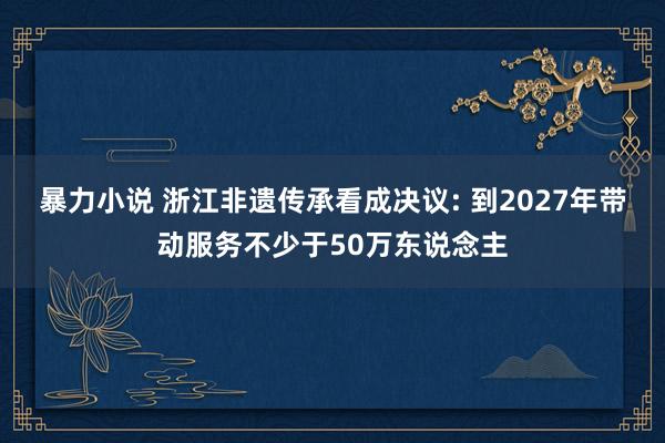 暴力小说 浙江非遗传承看成决议: 到2027年带动服务不少于50万东说念主