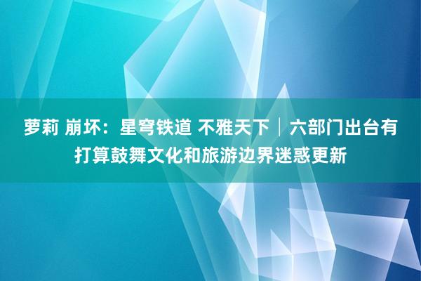 萝莉 崩坏：星穹铁道 不雅天下│六部门出台有打算鼓舞文化和旅游边界迷惑更新