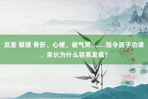 反差 眼镜 骨折、心梗、被气哭……指令孩子功课，家长为什么容易发疯？