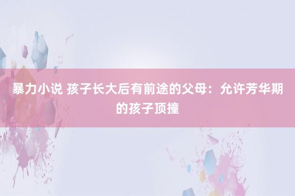 暴力小说 孩子长大后有前途的父母：允许芳华期的孩子顶撞