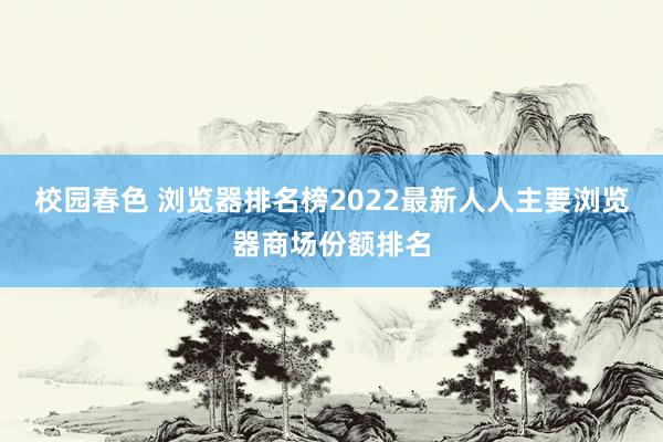 校园春色 浏览器排名榜2022最新人人主要浏览器商场份额排名