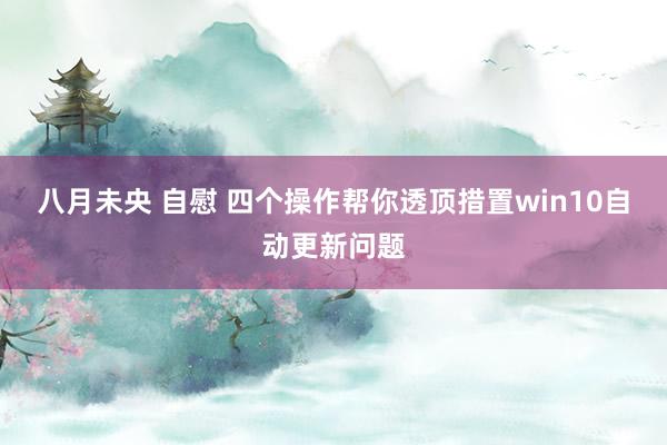 八月未央 自慰 四个操作帮你透顶措置win10自动更新问题