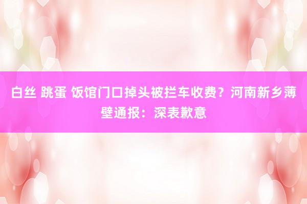 白丝 跳蛋 饭馆门口掉头被拦车收费？河南新乡薄壁通报：深表歉意