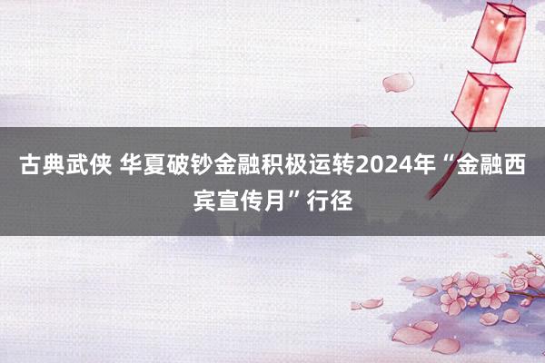 古典武侠 华夏破钞金融积极运转2024年“金融西宾宣传月”行径