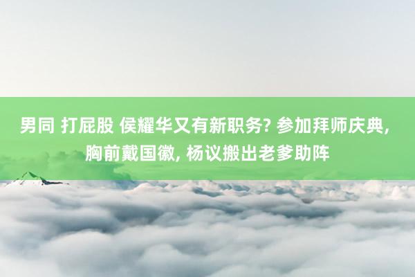 男同 打屁股 侯耀华又有新职务? 参加拜师庆典， 胸前戴国徽， 杨议搬出老爹助阵