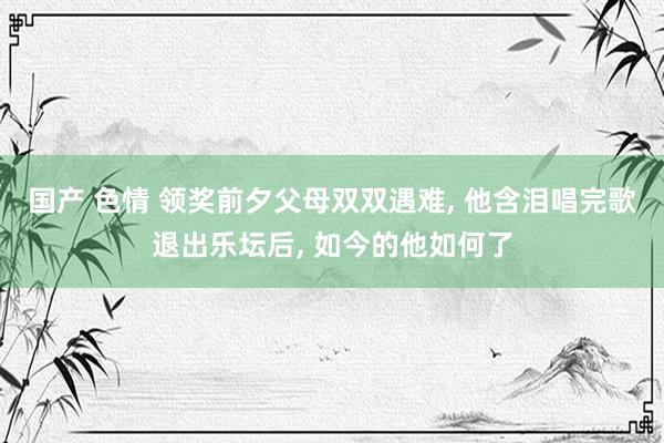 国产 色情 领奖前夕父母双双遇难， 他含泪唱完歌退出乐坛后， 如今的他如何了