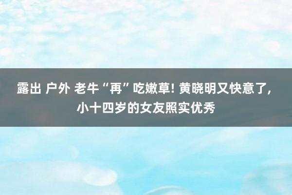 露出 户外 老牛“再”吃嫩草! 黄晓明又快意了， 小十四岁的女友照实优秀