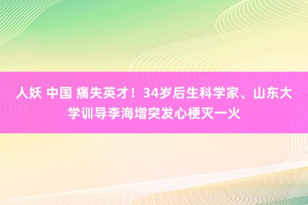 人妖 中国 痛失英才！34岁后生科学家、山东大学训导李海增突发心梗灭一火