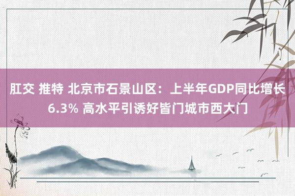 肛交 推特 北京市石景山区：上半年GDP同比增长6.3% 高水平引诱好皆门城市西大门