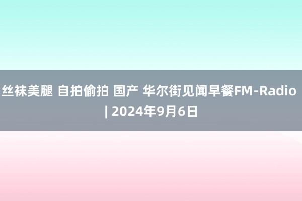 丝袜美腿 自拍偷拍 国产 华尔街见闻早餐FM-Radio | 2024年9月6日