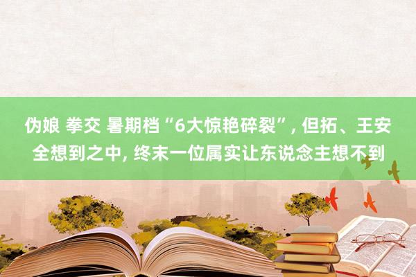 伪娘 拳交 暑期档“6大惊艳碎裂”， 但拓、王安全想到之中， 终末一位属实让东说念主想不到