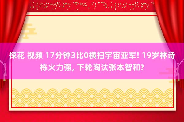 探花 视频 17分钟3比0横扫宇宙亚军! 19岁林诗栋火力强， 下轮淘汰张本智和?