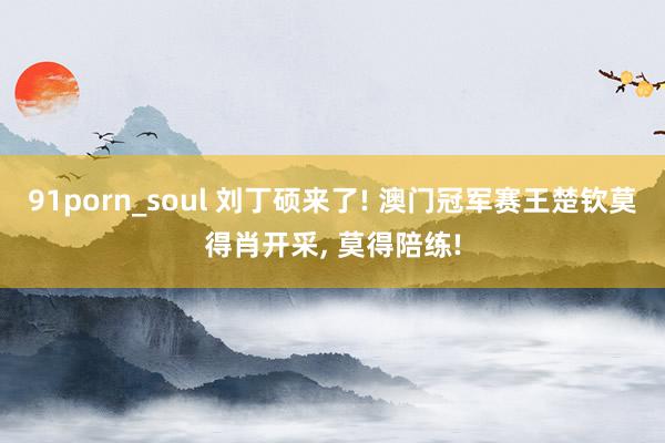 91porn_soul 刘丁硕来了! 澳门冠军赛王楚钦莫得肖开采， 莫得陪练!