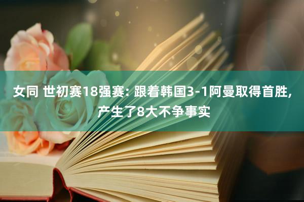 女同 世初赛18强赛: 跟着韩国3-1阿曼取得首胜， 产生了8大不争事实