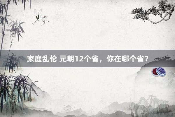 家庭乱伦 元朝12个省，你在哪个省？