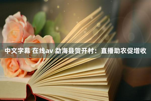 中文字幕 在线av 勐海县贺开村：直播助农促增收