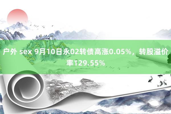 户外 sex 9月10日永02转债高涨0.05%，转股溢价率129.55%