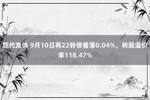 现代激情 9月10日再22转债着落0.04%，转股溢价率118.47%