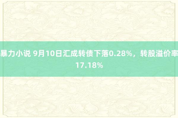 暴力小说 9月10日汇成转债下落0.28%，转股溢价率17.18%