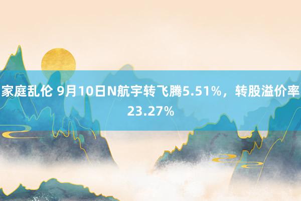 家庭乱伦 9月10日N航宇转飞腾5.51%，转股溢价率23.27%