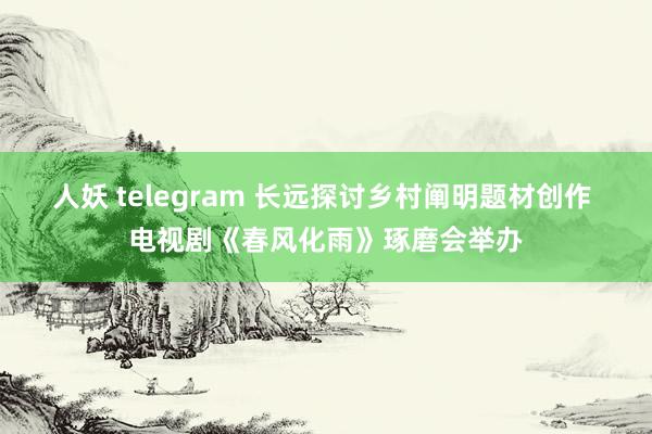 人妖 telegram 长远探讨乡村阐明题材创作 电视剧《春风化雨》琢磨会举办