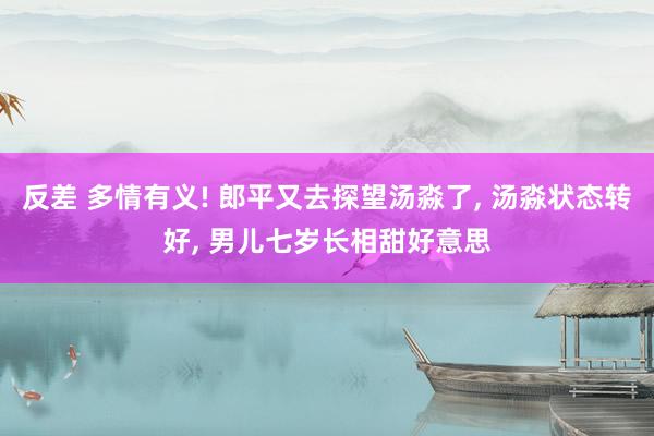 反差 多情有义! 郎平又去探望汤淼了， 汤淼状态转好， 男儿七岁长相甜好意思