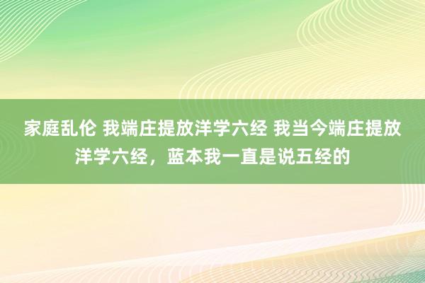 家庭乱伦 我端庄提放洋学六经 我当今端庄提放洋学六经，蓝本我一直是说五经的