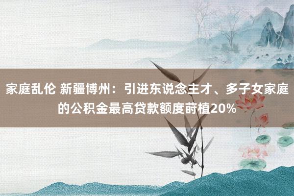 家庭乱伦 新疆博州：引进东说念主才、多子女家庭的公积金最高贷款额度莳植20%