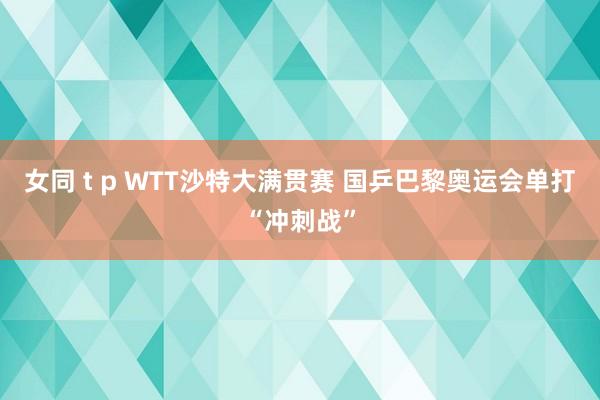 女同 t p WTT沙特大满贯赛 国乒巴黎奥运会单打“冲刺战”