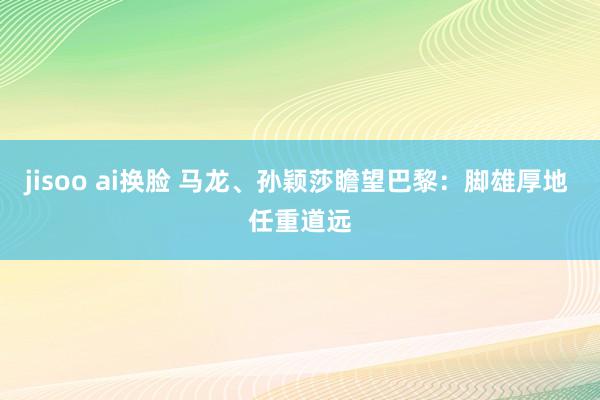 jisoo ai换脸 马龙、孙颖莎瞻望巴黎：脚雄厚地 任重道远