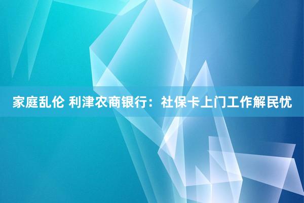 家庭乱伦 利津农商银行：社保卡上门工作解民忧