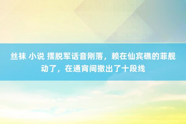 丝袜 小说 摆脱军话音刚落，赖在仙宾礁的菲舰动了，在通宵间撤出了十段线