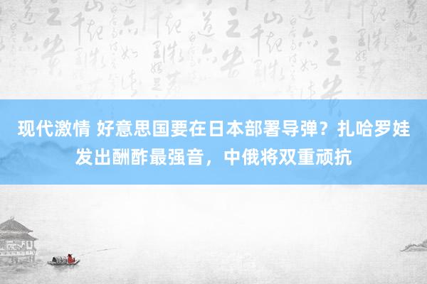 现代激情 好意思国要在日本部署导弹？扎哈罗娃发出酬酢最强音，中俄将双重顽抗