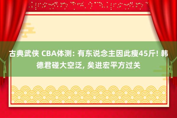 古典武侠 CBA体测: 有东说念主因此瘦45斤! 韩德君碰大空泛， 矣进宏平方过关