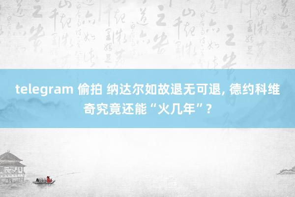 telegram 偷拍 纳达尔如故退无可退， 德约科维奇究竟还能“火几年”?