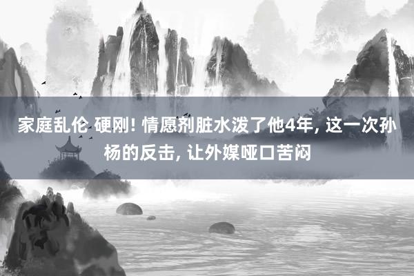 家庭乱伦 硬刚! 情愿剂脏水泼了他4年， 这一次孙杨的反击， 让外媒哑口苦闷