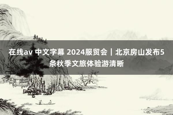 在线av 中文字幕 2024服贸会｜北京房山发布5条秋季文旅体验游清晰