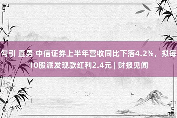 勾引 直男 中信证券上半年营收同比下落4.2%，拟每10股派发现款红利2.4元 | 财报见闻