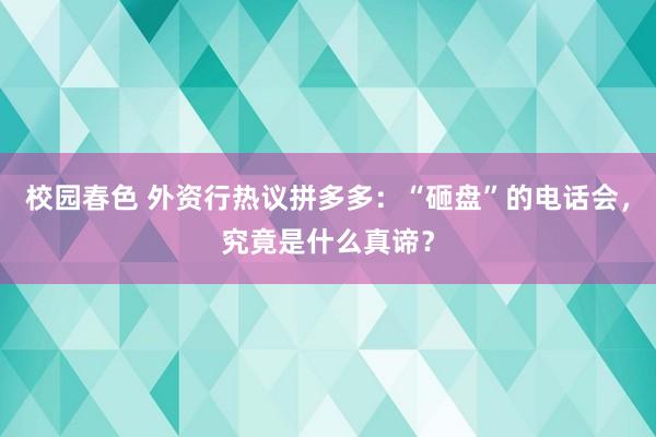 校园春色 外资行热议拼多多：“砸盘”的电话会，究竟是什么真谛？