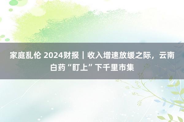 家庭乱伦 2024财报｜收入增速放缓之际，云南白药“盯上”下千里市集