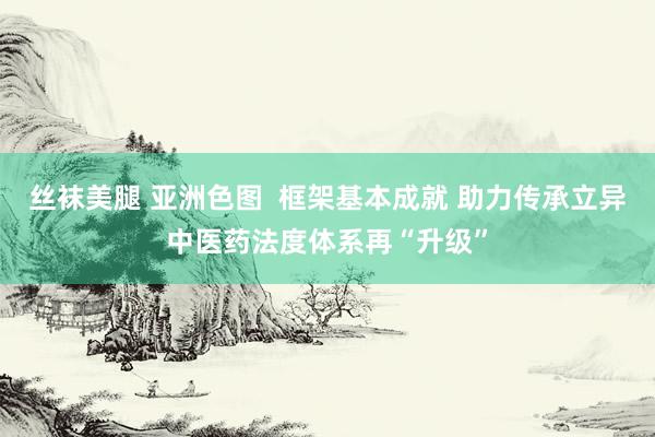 丝袜美腿 亚洲色图  框架基本成就 助力传承立异中医药法度体系再“升级”