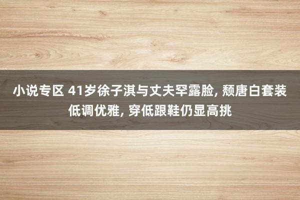 小说专区 41岁徐子淇与丈夫罕露脸， 颓唐白套装低调优雅， 穿低跟鞋仍显高挑