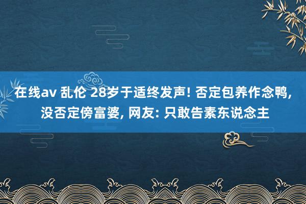 在线av 乱伦 28岁于适终发声! 否定包养作念鸭， 没否定傍富婆， 网友: 只敢告素东说念主