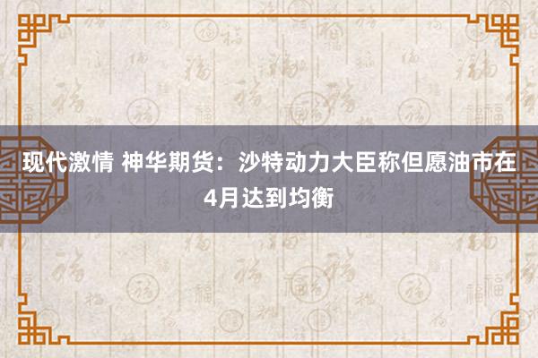 现代激情 神华期货：沙特动力大臣称但愿油市在4月达到均衡