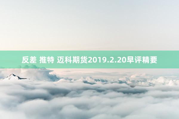 反差 推特 迈科期货2019.2.20早评精要