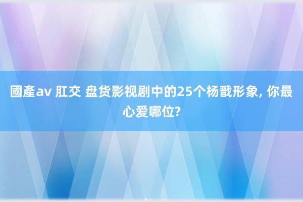 國產av 肛交 盘货影视剧中的25个杨戬形象， 你最心爱哪位?